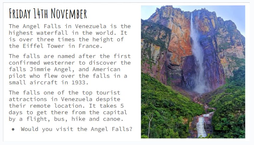 Friday 14th November
The Angel Falls in Venezuela is the highest waterfall in the world. It is over three times the height of the Eiffel Tower in France.
The falls are named after the first confirmed westerner to discover the falls Jimmie Angel, and American pilot who flew over the falls in a small aircraft in 1933.
The falls one of the top tourist attractions in Venezuela despite their remote location. It takes 5 days to get there from the capital by a flight, bus, hike and canoe.
Would you visit the Angel Falls?
