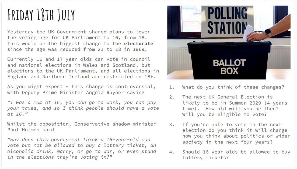 Friday 18th July
Yesterday the UK Government shared plans to lower the voting age for UK Parliament to 16, from 18. This would be the biggest change to the electorate since the age was reduced from 21 to 18 in 1969.
Currently 16 and 17 year olds can vote in council and national elections in Wales and Scotland, but elections to the UK Parliament, and all elections in England and Northern Ireland are restricted to 18+.
As you might expect - this change is controversial, with Deputy Prime Minister Angela Rayner saying 
“I was a mum at 16, you can go to work, you can pay your taxes, and so I think people should have a vote at 16.” 
Whilst the opposition, Conservative shadow minister Paul Holmes said 
"Why does this government think a 16-year-old can vote but not be allowed to buy a lottery ticket, an alcoholic drink, marry, or go to war, or even stand in the elections they're voting in?”
Questions:
What do you think of these changes?
The next UK General Election is likely to be in Summer 2029 (4 years time).  How old will you be then?  Will you be eligible to vote?
If you’re able to vote in the next election do you think it will change how you think about politics or wider society in the next four years?
Should 16 year olds be allowed to buy lottery tickets?
