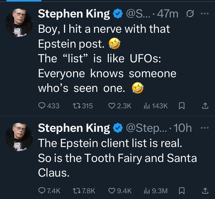 2 tweets from author Stephen King. First: “The Epstein client list is real. So is the Tooth Fairy and Santa Claus.” Second: “Boy, I hit a nerve with that Epstein post (laughter emoji) The (quote) list (end quote) is like UFOs: Everyone knows someone who’s seen one. (Laughter emoji)