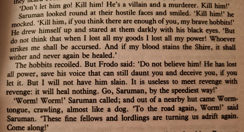 'Don't let him go! Kill him! He's a villain and a murderer. Kill him!'

Saruman looked round at their hostile faces and smiled. 'Kill him!' he mocked. 'Kill him, if you think there are enough of you, my brave hobbits!' He drew himself up and stared at them darkly with his black eyes. 'But do not think that when I lost all my goods I lost all my power! Whoever strikes me shall be accursed. And if my blood stains the Shire, it shall wither and never again be healed.'

The hobbits recoiled. But Frodo said: 'Do not believe him! He has lost all power, save his voice that can still daunt you and deceive you, if you let it. But I will not have him slain. It is useless to meet revenge with revenge: it will heal nothing. Go, Saruman, by the speediest way!'

'Worm! Worm!' Saruman called; and out of a nearby hut came Worm-tongue, crawling, almost like a dog. 'To the road again, Worm!' said Saruman. 'These fine fellows and lordlings are turning us adrift again. Come along!'