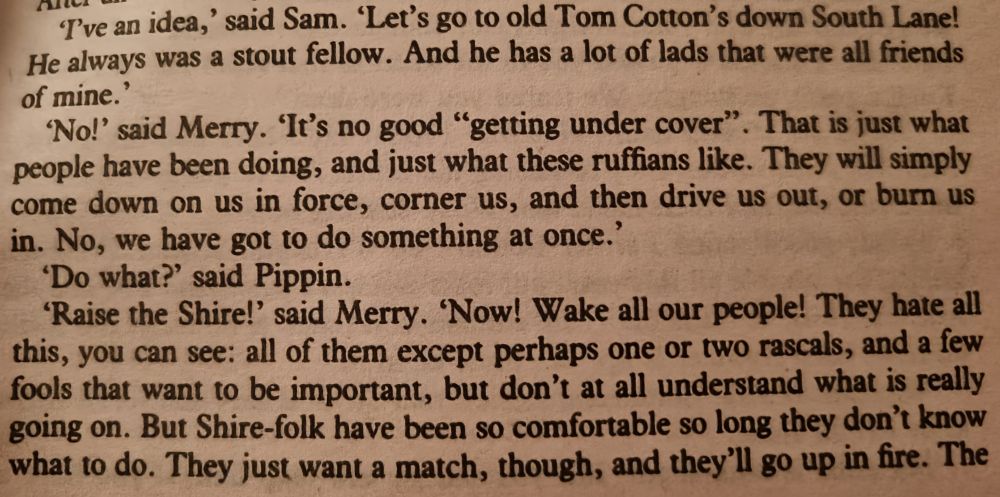 'T've an idea,' said Sam. 'Let's go to old Tom Cotton's down South Lane! He always was a stout fellow. And he has a lot of lads that were all friends of mine.'

'No!' said Merry. 'It's no good "getting under cover". That is just what people have been doing, and just what these ruffians like. They will simply come down on us in force, corner us, and then drive us out, or burn us in. No, we have got to do something at once.'

'Do what?' said Pippin.

'Raise the Shire!' said Merry. 'Now! Wake all our people! They hate all this, you can see: all of them except perhaps one or two rascals, and a few fools that want to be important, but don't at all understand what is really going on. But Shire-folk have been so comfortable so long they don't know what to do. They just want a match, though, and they'll go up in fire. The