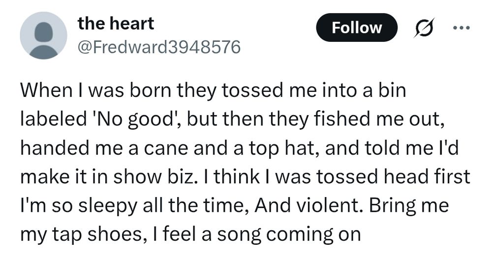When I was born they tossed me into a bin labeled 'No good', but then they fished me out, handed me a cane and a top hat, and told me I'd make it in show biz. I think I was tossed head first  I'm so sleepy all the time, And violent. Bring me my tap shoes, I feel a song coming on - by twitter user fredward3948576