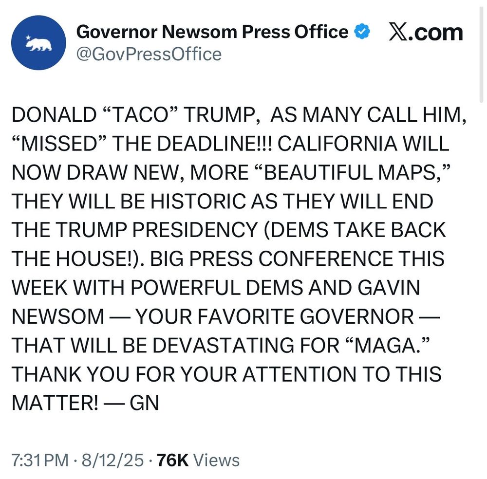 From the Governor Newsom Press Office on x.com, @govpressoffice:

DONALD "TACO" TRUMP, AS MANY CALL HIM, "MISSED" THE DEADLINE!!! CALIFORNIA WILL NOW DRAW NEW, MORE "BEAUTIFUL MAPS," THEY WILL BE HISTORIC AS THEY WILL END THE TRUMP PRESIDENCY (DEMS TAKE BACK THE HOUSE!). BIG PRESS CONFERENCE THIS WEEK WITH POWERFUL DEMS AND GAVIN NEWSOM - YOUR FAVORITE GOVERNOR - THAT WILL BE DEVASTATING FOR "MAGA." THANK YOU FOR YOUR ATTENTION TO THIS MATTER! - GN

7:31pm on 8/12/25