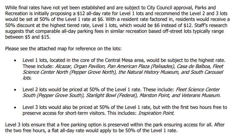While final rates have not yet been established and are subject to City Council approval, Parks and
Recreation is initially proposing a $12 all-day rate for Level 1 lots and recommend the Level 2 and 3 lots
would be set at 50% of the Level 1 rate at $6. With a resident rate factored in, residents would receive a
50% discount at the highest tiered rate, Level 1 lots, which would be $6 instead of $12. Staff’s research
suggests that comparable all-day parking fees in similar recreation based off-street lots typically range
between $5 and $15.
Please see the attached map for reference on the lots:
 Level 1 lots, located in the core of the Central Mesa area, would be subject to the highest rate.
These include: Alcazar, Organ Pavilion, Pan American Plaza (Palisades), Casa de Balboa, Fleet
Science Center North (Pepper Grove North), the Natural History Museum, and South Carousel
lots.
 Level 2 lots would be priced at 50% of the Level 1 rate. These include: Fleet Science Center
South (Pepper Grove South), Starlight Bowl (Federal), Marston Point, and Veterans Museum.
 Level 3 lots would also be priced at 50% of the Level 1 rate, but with the first two hours free to
preserve access for short-term visitors. This includes: Inspiration Point.
Level 3 lots ensure that a free parking option is preserved within the park ensuring access for all. After
the two free hours, a flat all-day rate would apply to be 50% of the Level 1 rate