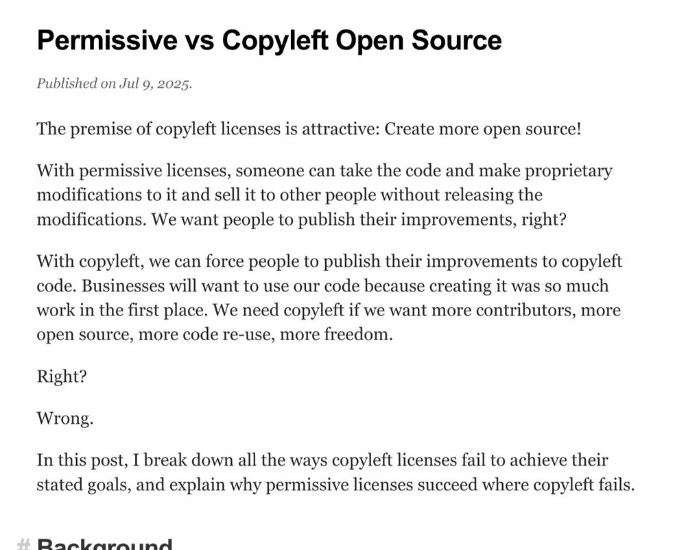 Screenshot of the blog post intro:

Permissive vs Copyleft Open Source
Published on Jul 9, 2025.
The premise of copyleft licenses is attractive: Create more open source!

With permissive licenses, someone can take the code and make proprietary modifications to it and sell it to other people without releasing the modifications. We want people to publish their improvements, right?

With copyleft, we can force people to publish their improvements to copyleft code. Businesses will want to use our code because creating it was so much work in the first place. We need copyleft if we want more contributors, more open source, more code re-use, more freedom.

Right?

Wrong.

In this post, I break down all the ways copyleft licenses fail to achieve their stated goals, and explain why permissive licenses succeed where copyleft fails.