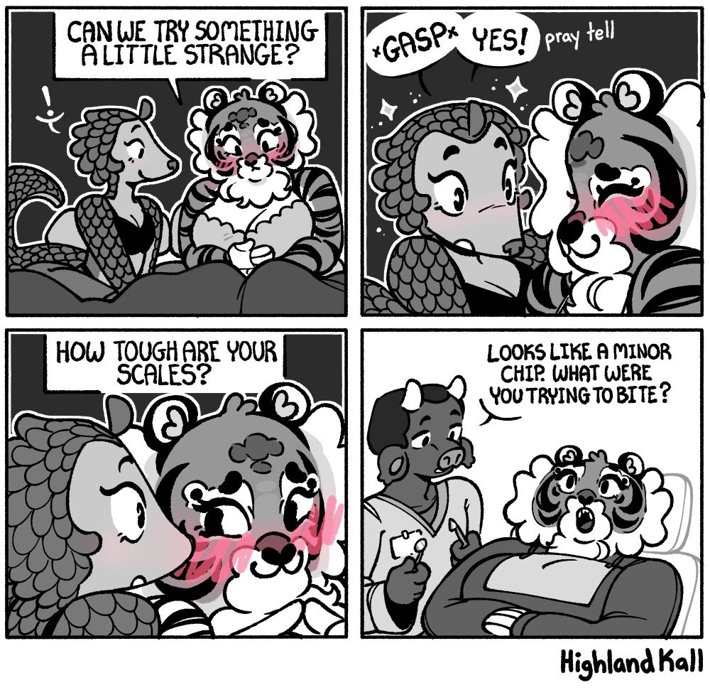 Panel 1: [nighttime] Li the pangolin girl and Naomi the tiger girl are sitting together in bed. Naomi is blushing while signing "Can we try something a little strange?" 
Panel 2: Li leans in and goes " *GASP* YES!" and then "pray tell" quietly...
Panel 3: Naomi signs "How tough are your scales?"
Panel 4: [daytime] A cow dentist is standing next to Naomi, who is laying in a chair with her mouth open. The dentist asks "Looks like a minor chip. What were you trying to bite?"