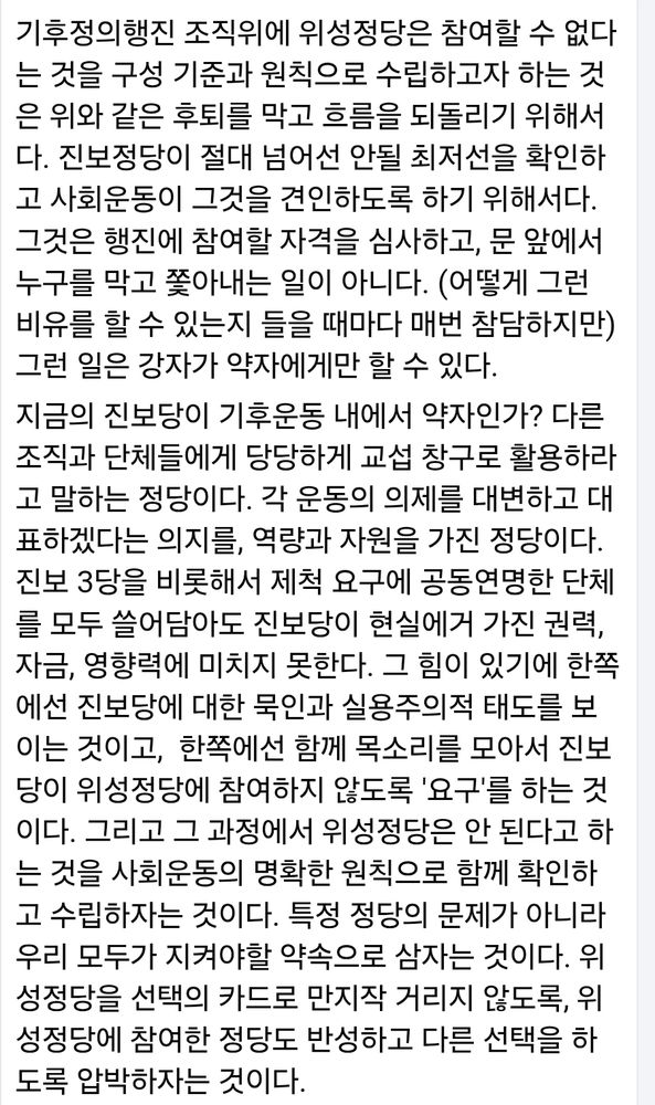 기후정의행진 조직위에 위성정당은 참여할 수 없다는 것을 구성 기준과 원칙으로 수립하고자 하는 것은 위와 같은 후퇴를 막고 흐름을 되돌리기 위해서다. 진보정당이 절대 넘어선 안될 최저선을 확인하고 사회운동이 그것을 견인하도록 하기 위해서다. 그것은 행진에 참여할 자격을 심사하고, 문 앞에서 누구를 막고 쫓아내는 일이 아니다. (어떻게 그런 비유를 할 수 있는지 들을 때마다 매번 참담하지만) 그런 일은 강자가 약자에게만 할 수 있다. 
지금의 진보당이 기후운동 내에서 약자인가? 다른 조직과 단체들에게 당당하게 교섭 창구로 활용하라고 말하는 정당이다. 각 운동의 의제를 대변하고 대표하겠다는 의지를, 역량과 자원을 가진 정당이다. 진보 3당을 비롯해서 제척 요구에 공동연명한 단체를 모두 쓸어담아도 진보당이 현실에거 가진 권력, 자금, 영향력에 미치지 못한다. 그 힘이 있기에 한쪽에선 진보당에 대한 묵인과 실용주의적 태도를 보이는 것이고,  한쪽에선 함께 목소리를 모아서 진보당이 위성정당에 참여하지 않도록 '요구'를 하는 것이다. 그리고 그 과정에서 위성정당은 안 된다고 하는 것을 사회운동의 명확한 원칙으로 함께 확인하고 수립하자는 것이다. 특정 정당의 문제가 아니라 우리 모두가 지켜야할 약속으로 삼자는 것이다. 위성정당을 선택의 카드로 만지작 거리지 않도록, 위성정당에 참여한 정당도 반성하고 다른 선택을 하도록 압박하자는 것이다.