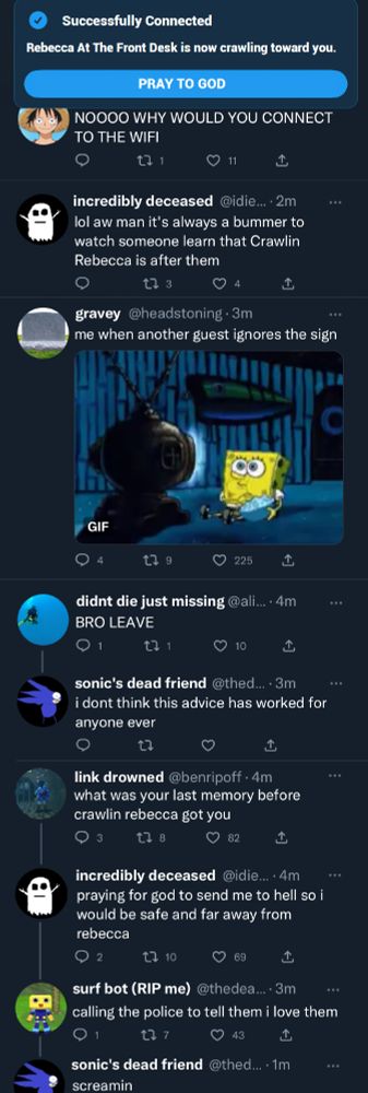 At the top of the image is a notification that says "Successfully connected - Rebecca At The Front Desk Is Now Crawling Toward You" with a clickable option to "Pray To God"

8 Tweets below the notification.

one piece avi: "NOOOO WHY WOULD YOU CONNECT TO THE WIFI"

incredibly deceased: "lol aw man it's always a bummer to watch someone learn that Crawlin Rebecca is after them"

gravey: "me when another guest ignores the sign" Attached to the tweet is a gif of spongebob watching tv and eating popcorn

didn't die just missing: "BRO LEAVE"

sonic's dead friend (response to didn't die just missing): "i don't think this advice has worked for anyone ever"

link drowned: "what was your last memory before crawlin rebecca got you"

incredibly deceased: "praying for god to send me to hell so i would be safe and far away from rebecca

surf bot: "calling the police to tell them i love them"

sonic's dead friend: "screamin"
