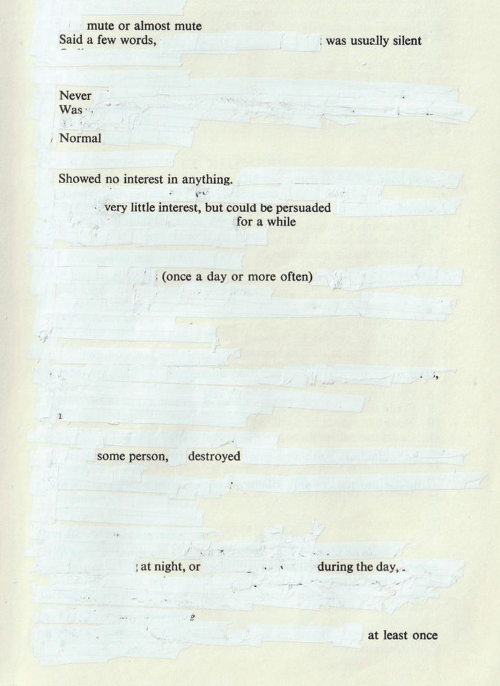 A book page with most text obscured by Tippex, what remains forms a poem which reads 
mute or almost mute
Said a few words,
was usually silent
Never WasNormal
Showed no interest in anything.
very little interest, but could be persuaded
for a while
(once a day or more often)
some person, destroyed
at night, or
during the day,
at least once