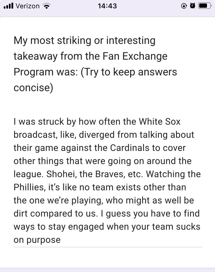 My most striking or interesting takeaway from the Fan Exchange Program was: (Try to keep answers concise)

I was struck by how often the White Sox broadcast, like, diverged from talking about their game against the Cardinals to cover other things that were going on around the league. Shohei, the Braves, etc. Watching the Phillies, it's like no team exists other than the one we're playing, who might as well be dirt compared to us. I guess you have to find ways to stay engaged when your team sucks on purpose
