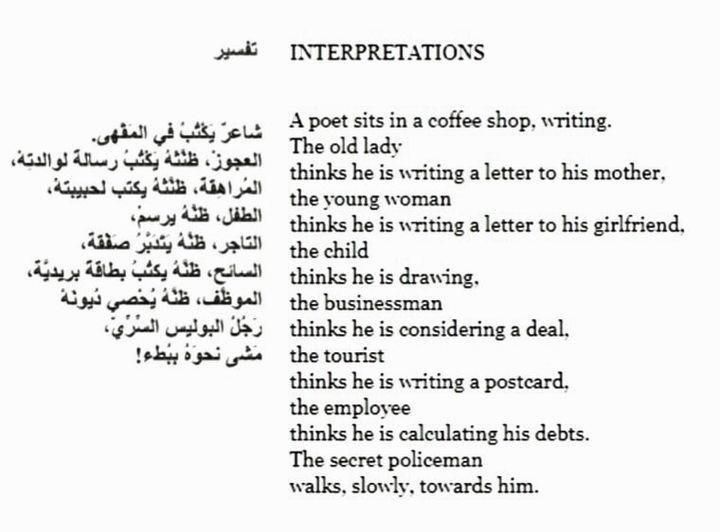 INTERPRETATIONS
A poet sits in a coffee shop, writing.
The old lady
thinks he is writing a letter to his mother,
the young woman
thinks he is writing a letter to his girlfriend,
the child
thinks he is drawing,
the businessman
thinks he is considering a deal,
the tourist
thinks he is writing a postcard,
the employee
thinks he is calculating his debts.
The secret policeman
walks, slowly, towards him.