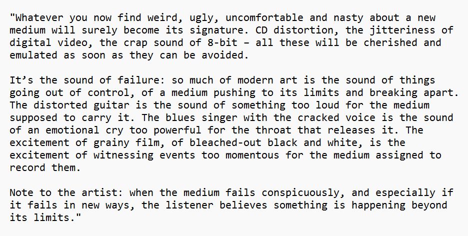 "Whatever you now find weird, ugly, uncomfortable and nasty about a new medium will surely become its signature. CD distortion, the jitteriness of digital video, the crap sound of 8-bit – all these will be cherished and emulated as soon as they can be avoided. 

It’s the sound of failure: so much of modern art is the sound of things going out of control, of a medium pushing to its limits and breaking apart. The distorted guitar is the sound of something too loud for the medium supposed to carry it. The blues singer with the cracked voice is the sound of an emotional cry too powerful for the throat that releases it. The excitement of grainy film, of bleached-out black and white, is the excitement of witnessing events too momentous for the medium assigned to record them. 

Note to the artist: when the medium fails conspicuously, and especially if it fails in new ways, the listener believes something is happening beyond its limits."