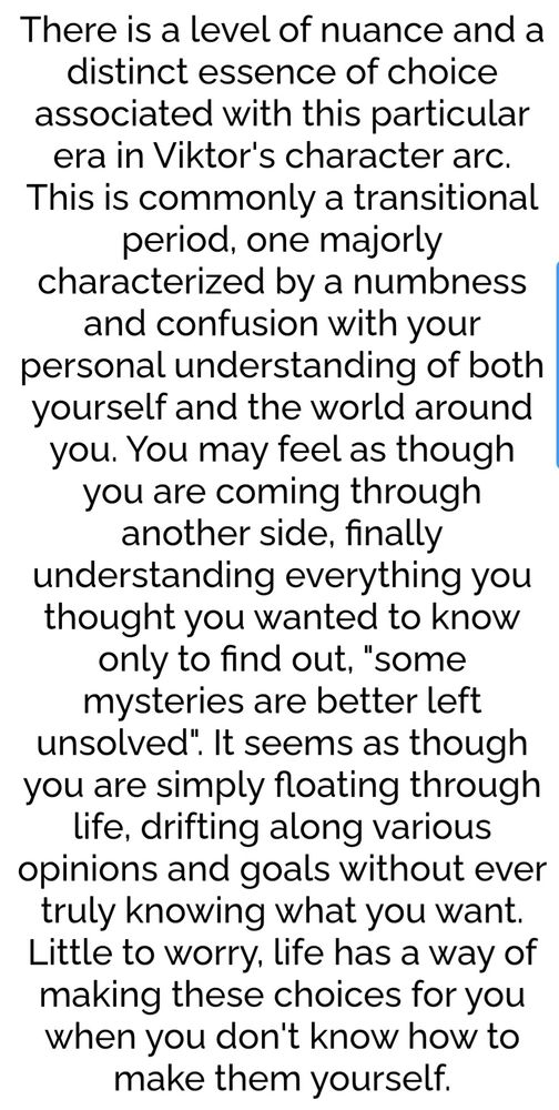 There is a level of nuance and a distinct essence of choice associated with this particular era in Viktor’s character arc. This commonly a transitional period, one majorly characterized by a numbness and confusion with your personal understanding of both yourself and the world around you. You may feel as though you are coming through another side,finally understanding everything you thought you wanted to know only to find out, "some mysteries  are better left unsolved." It seems as though you are simply floating through life, drifting along various opinions  and goals without ever truly knowing what you want. Little to worry, life has a way of making these choices for you when you don't know how to make them yourself.