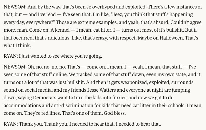 NEWSOM: And by the way, that's been so overhyped and exploited. There's a few instances of that, but — and I've read — I've seen that. I'm like, "Jeez, you think that stuff's happening every day, everywhere?" Those are extreme examples, and yeah, that's absurd. Couldn't agree more, man. Come on. A kennel — I mean, cat litter, I — turns out most of it's bullshit. But if that occurred, that's ridiculous. Like, that's crazy, with respect. Maybe on Halloween. That's what I think.
RYAN: I just wanted to see where you're going.
NEWSOM: Oh, no, no, no, no. That's — come on. I mean, I — yeah. I mean, that stuff — I've seen some of that stuff online. We tracked some of that stuff down, even my own state, and it turns out a lot of that was just bullshit. And then it gets weaponized, exploited, surrounds sound on social media, and my friends Jesse Watters and everyone at night are jumping down, saying Democrats want to turn the kids into furries, and now we got to do accommodations and anti-discrimination for kids that need cat litter in their schools. I mean, come on. They're red lines. That's one of them. God bless.
RYAN: Thank you. Thank you. I needed to hear that. I needed to hear that.