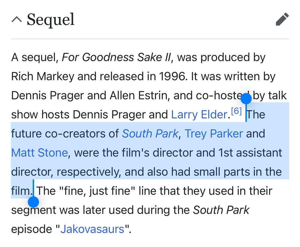 ^ Sequel
A sequel, For Goodness Sake Il, was produced by Rich Markey and released in 1996. It was written by Dennis Prager and Allen Estrin, and co-hoster by talk show hosts Dennis Prager and Larry Elder [61 The future co-creators of South Park, Trey Parker and Matt Stone, were the film's director and 1st assistant director, respectively, and also had small parts in the film. The "fine, just fine" line that they used in their segment was later used during the South Park episode "Jakovasaurs".