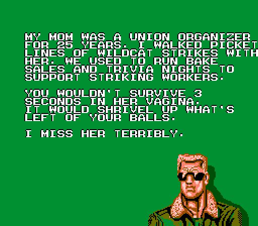 My mom was a union organizer
for 25 years. I walked picket
lines of wildcat strikes with
her. We used to run bake
sales and trivia nights to
support striking workers.

You wouldn't survive 3
seconds in her vagina.
It would shrivel up what's
left of your balls.

I miss her terribly.