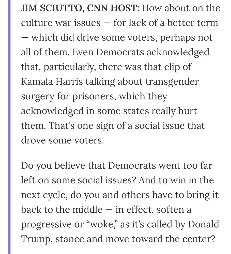 JIM SCIUTTO, CNN HOST: How about on the culture war issues — for lack of a better term
- which did drive some voters, perhaps not all of them. Even Democrats acknowledged that, particularly, there was that clip of Kamala Harris talking about transgender surgery for prisoners, which they acknowledged in some states really hurt them. That's one sign of a social issue that drove some voters.
Do you believe that Democrats went too far left on some social issues? And to win in the
next cycle, do you and others have to bring it back to the middle - in effect, soften a progressive or "woke" as it's called by Donald Trump, stance and move toward the center?