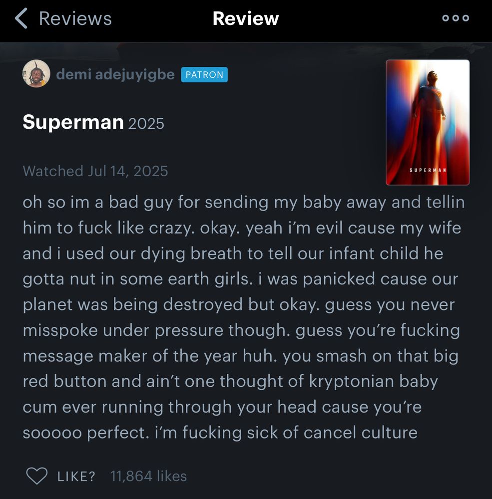 < Reviews
Review
•
demi adejuyigbe
PATRON
Superman 2025
Watched Jul 14, 2025
SUPERMAN
oh so im a bad guy for sending my baby away and tellin him to fuck like crazy. okay. yeah i'm evil cause my wife and i used our dying breath to tell our infant child he gotta nut in some earth girls. i was panicked cause our planet was being destroyed but okay. guess you never misspoke under pressure though. guess you're fucking message maker of the year huh. you smash on that big red button and ain't one thought of kryptonian baby cum ever running through your head cause you're sooooo perfect. i'm fucking sick of cancel culture
LIKE? 11,864 likes