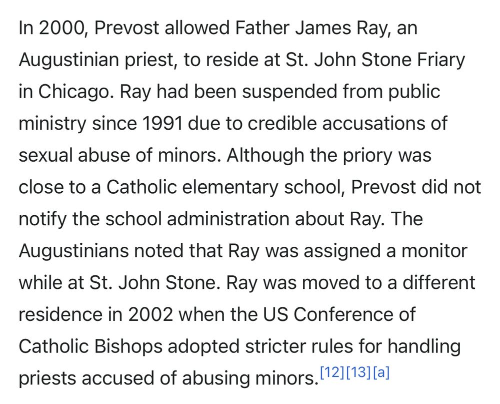 In 2000, Prevost allowed Father James Ray, an Augustinian priest, to reside at St. John Stone Friary in Chicago. Ray had been suspended from public ministry since 1991 due to credible accusations of sexual abuse of minors. Although the priory was close to a Catholic elementary school, Prevost did not notify the school administration about Ray. The Augustinians noted that Ray was assigned a monitor while at St. John Stone. Ray was moved to a different residence in 2002 when the US Conference of Catholic Bishops adopted stricter rules for handling priests accused of abusing minors. (12][13][a]