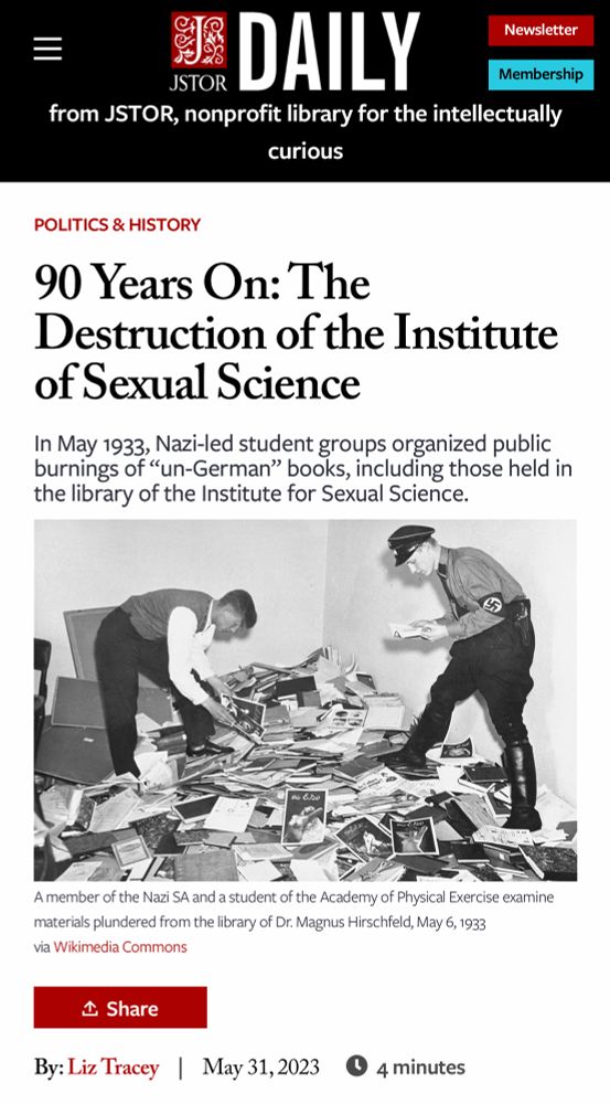 =
I DAILY
Newsletter
JSTOR
Membership
from JSTOR, nonprofit library for the intellectually curious
POLITICS & HISTORY
90 Years On: The Destruction of the Institute of Sexual Science
In May 1933, Nazi-led student groups organized public burnings of "un-German" books, including those held in the library of the Institute for Sexual Science.
A member of the Nazi SA and a student of the Academy of Physical Exercise examine materials plundered from the library of Dr. Magnus Hirschfeld, May 6, 1933
via Wikimedia Commons
企 Share
By: Liz Tracey May 31,2023
4 minutes