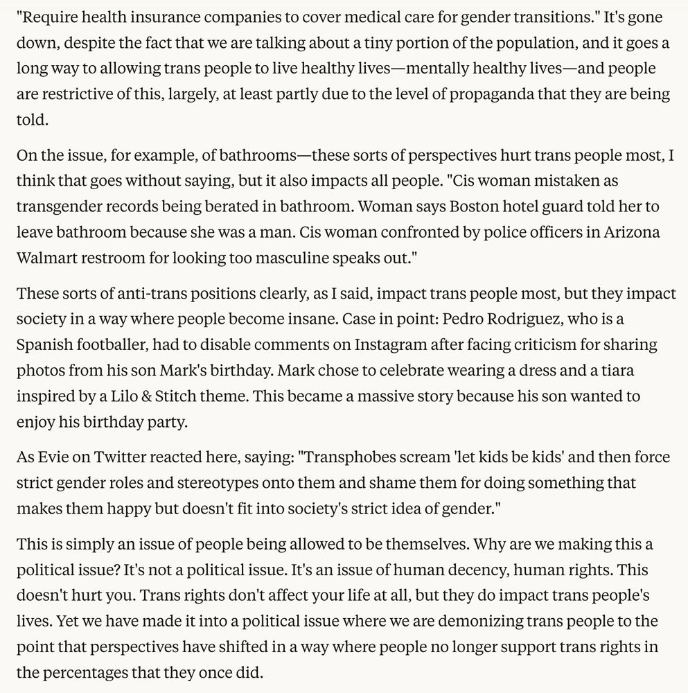 "Require health insurance companies to cover medical care for gender transitions." It's gone down, despite the fact that we are talking about a tiny portion of the population, and it goes a long way to allowing trans people to live healthy lives—mentally healthy lives—and people are restrictive of this, largely, at least partly due to the level of propaganda that they are being told.
On the issue, for example, of bathrooms—these sorts of perspectives hurt trans people most, I think that goes without saying, but it also impacts all people. "Cis woman mistaken as transgender records being berated in bathroom. Woman says Boston hotel guard told her to leave bathroom because she was a man. Cis woman confronted by police officers in Arizona Walmart restroom for looking too masculine speaks out."
These sorts of anti-trans positions clearly, as I said, impact trans people most, but they impact society in a way where people become insane. Case in point: Pedro Rodriguez, who is a Spanish footballer, had to disable comments on Instagram after facing criticism for sharing photos from his son Mark's birthday. Mark chose to celebrate wearing a dress and a tiara inspired by a Lilo & Stitch theme. This became a massive story because his son wanted to enjoy his birthday party.
As Evie on Twitter reacted here, saying: "Transphobes scream 'let kids be kids' and then force strict gender roles and stereotypes onto them and shame them for doing something that makes them happy but doesn't fit into society's strict idea of gender."
This is simply an issue of people being allowed to be themselves. Why are we making this a political issue? It's not a political issue. It's an issue of human decency, human rights. This doesn't hurt you. Trans rights don't affect your life at all, but they do impact trans people's lives. Yet we have made it into a political issue where we are demonizing trans people to the point that perspectives have shifted in a way where people no longer support trans right…