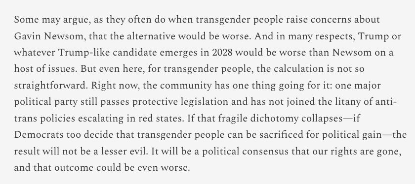Some may argue, as they often do when transgender people raise concerns about Gavin Newsom, that the alternative would be worse. And in many respects, Trump or whatever Trump-like candidate emerges in 2028 would be worse than Newsom on a host of issues. But even here, for transgender people, the calculation is not so straightforward. Right now, the community has one thing going for it: one major political party still passes protective legislation and has not joined the litany of anti-trans policies escalating in red states. If that fragile dichotomy collapses—if Democrats too decide that transgender people can be sacrificed for political gain—the result will not be a lesser evil. It will be a political consensus that our rights are gone, and that outcome could be even worse.