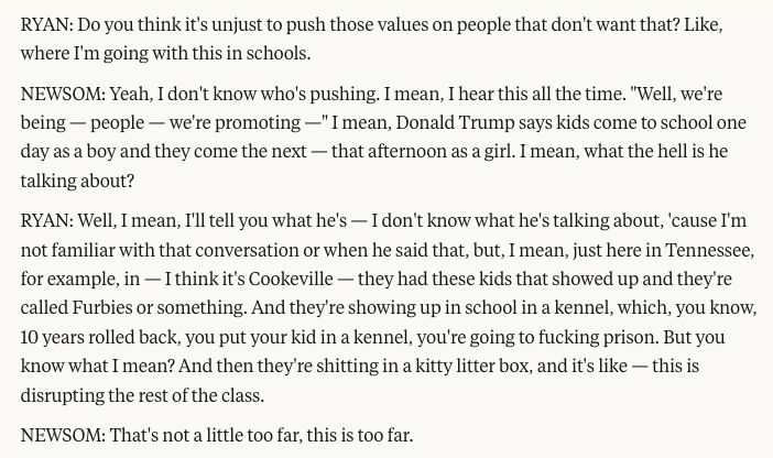 RYAN: Do you think it's unjust to push those values on people that don't want that? Like, where I'm going with this in schools.
NEWSOM: Yeah, I don't know who's pushing. I mean, I hear this all the time. "Well, we're being — people — we're promoting —" I mean, Donald Trump says kids come to school one day as a boy and they come the next — that afternoon as a girl. I mean, what the hell is he talking about?
RYAN: Well, I mean, I'll tell you what he's — I don't know what he's talking about, 'cause I'm not familiar with that conversation or when he said that, but, I mean, just here in Tennessee, for example, in — I think it's Cookeville — they had these kids that showed up and they're called Furbies or something. And they're showing up in school in a kennel, which, you know, 10 years rolled back, you put your kid in a kennel, you're going to fucking prison. But you know what I mean? And then they're shitting in a kitty litter box, and it's like — this is disrupting the rest of the class.
NEWSOM: That's not a little too far, this is too far.