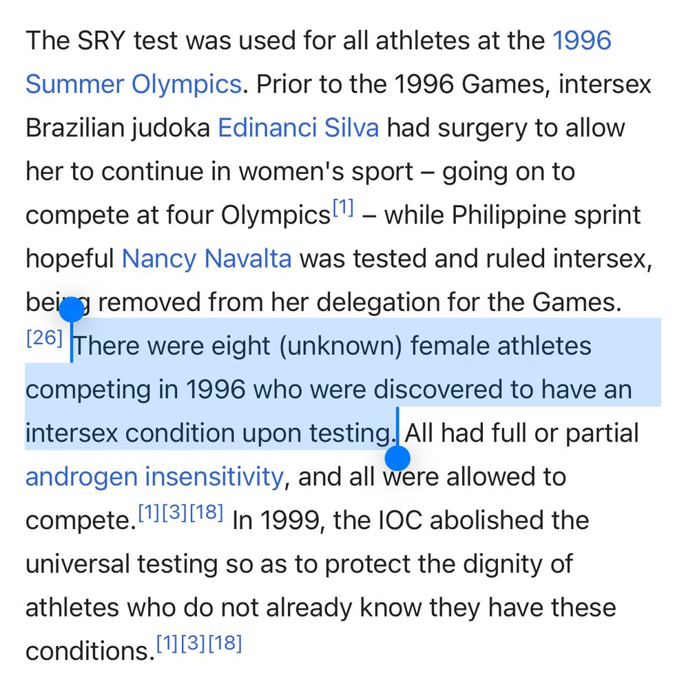 The SRY test was used for all athletes at the 1996
Summer Olympics. Prior to the 1996 Games, intersex Brazilian judoka Edinanci Silva had surgery to allow her to continue in women's sport - going on to compete at four Olympics 1 - while Philippine sprint hopeful Nancy Navalta was tested and ruled intersex, beir y removed from her delegation for the Games.
1261 There were eight (unknown) female athletes competing in 1996 who were discovered to have an intersex condition upon testing. All had full or partial androgen insensitivity, and all were allowed to compete. 113118) In 1999, the IOC abolished the universal testing so as to protect the dignity of athletes who do not already know they have these conditions. 11[31|18]