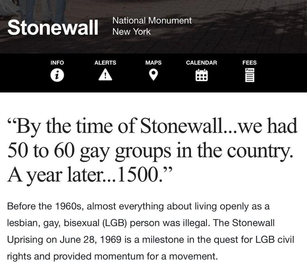 Stonewall
National Monument
New York
INFO
ALERTS
MAPS
CALENDAR
FEES
Pass
"By the time of Stonewall...we had 50 to 60 gay groups in the country.
A year later... 1500."
Before the 1960s, almost everything about living openly as a lesbian, gay, bisexual (LGB) person was illegal. The Stonewall Uprising on June 28, 1969 is a milestone in the quest for LGB civil rights and provided momentum for a movement.