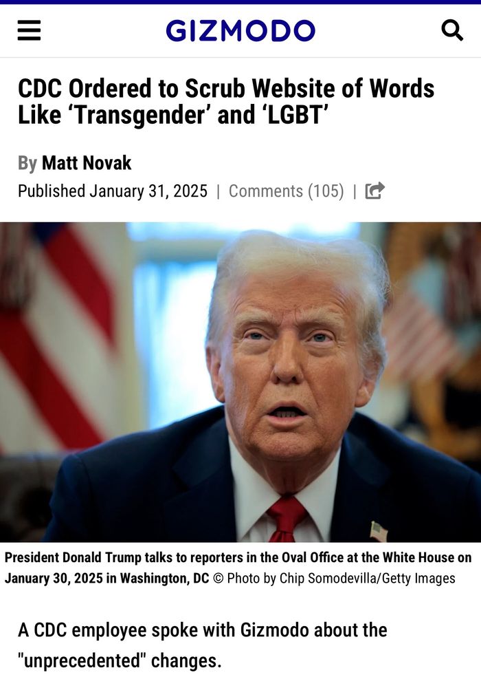 GIZMODO
CDC Ordered to Scrub Website of Words Like 'Transgender' and 'LGBT'
By Matt Novak
Published January 31, 2025 | Comments （105） | G
President Donald Trump talks to reporters in the Oval Office at the White House on January 30, 2025 in Washington, DC © Photo by Chip Somodevilla/Getty Images
A CDC employee spoke with Gizmodo about the
"unprecedented" changes.