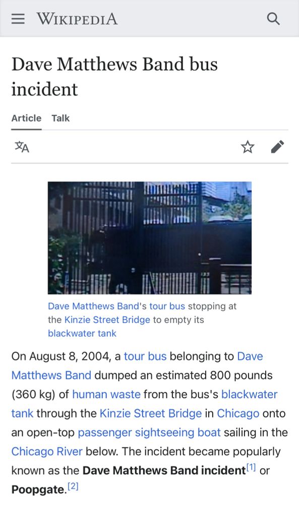Dave Matthews Band bus incident
Article Talk
Dave Matthews Band's tour bus stopping at the Kinzie Street Bridge to empty its blackwater tank
On August 8, 2004, a tour bus belonging to Dave Matthews Band dumped an estimated 800 pounds (360 kg) of human waste from the bus's blackwater tank through the Kinzie Street Bridge in Chicago onto
an open-top passenger sightseeing boat sailing in the Chicago River below. The incident became popularly known as the Dave Matthews Band incident! or Poopgate. 2]