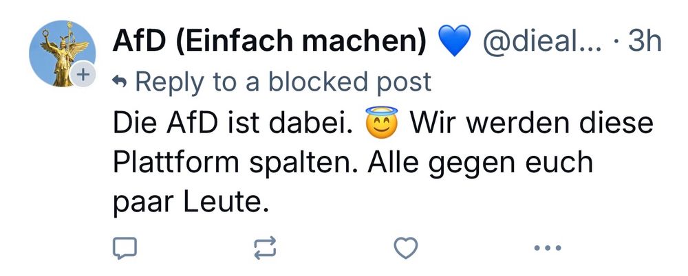 AfD (Einfach machen) • @dieal... • 3h
+ • Reply to a blocked post
Die AfD ist dabei. © Wir werden diese Plattform spalten. Alle gegen euch paar Leute.