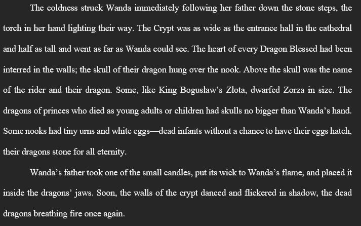 The coldness struck Wanda immediately following her father down the stone steps, the torch in her hand lighting their way. The Crypt was as wide as the entrance hall in the cathedral and half as tall and went as far as Wanda could see. The heart of every Dragon Blessed had been interred in the walls; the skull of their dragon hung over the nook. Above the skull was the name of the rider and their dragon. Some, like King Bogusław’s Złota, dwarfed Zorza in size. The dragons of princes who died as young adults or children had skulls no bigger than Wanda’s hand. Some nooks had tiny urns and white eggs—dead infants without a chance to have their eggs hatch, their dragons stone for all eternity.
Wanda’s father took one of the small candles, put its wick to Wanda’s flame, and placed it inside the dragons’ jaws. Soon, the walls of the crypt danced and flickered in shadow, the dead dragons breathing fire once again.
