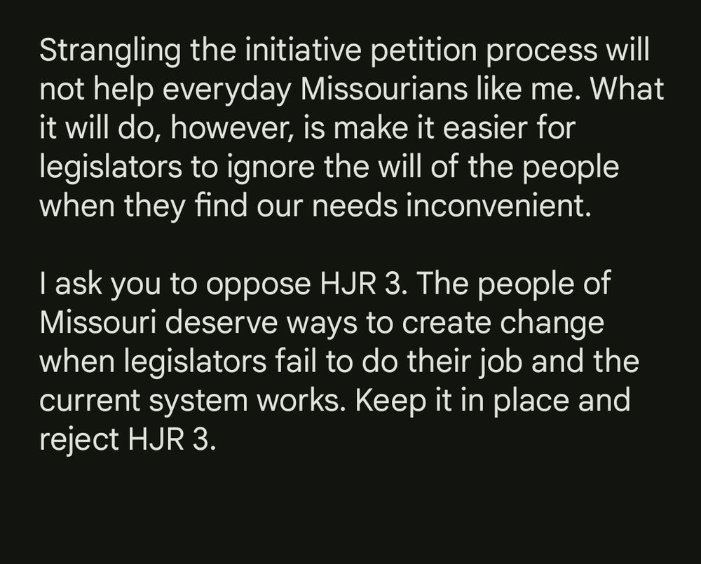 "Strangling the initiative petition process will not help everyday Missourians like me. What it will do, however, is make it easier for legislators to ignore the will of the people when they find our needs inconvenient.

I ask you to oppose HJR 3. The people of Missouri deserve ways to create change when legislators fail to do their job and the current system works. Keep it in place and reject HJR 3."