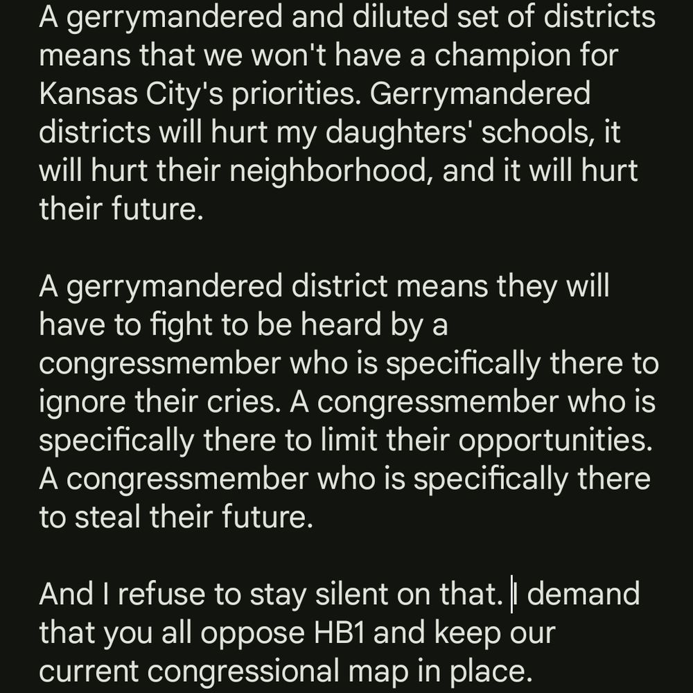 "A gerrymandered and diluted set of districts means that we won't have a champion for Kansas City's priorities. Gerrymandered districts will hurt my daughters' schools, it will hurt their neighborhood, and it will hurt their future. 

A gerrymandered district means they will have to fight to be heard by a congressmember who is specifically there to ignore their cries. A congressmember who is specifically there to limit their opportunities. A congressmember who is specifically there to steal their future.

And I refuse to stay silent on that. I demand that you all oppose HB1 and keep our current congressional map in place."