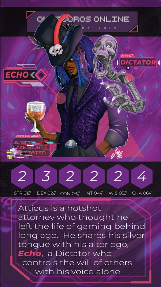 A character trading card for Mac's Ouroboros Online character named Echo. The trading card background swirls dark purples and pinks with an abstract sci-fi theme. The Echo's top hat partly hides the header: Ouroboros Online - Character Card.

In the middle of the card is the picture of Echo- a dark skin avatar in a deep purple embellished pattern vest with a matching tie. He wears a tailor-made purple dress shirt with rolled up cuffs and a gray pair of slacks with a diamond-incrusted silver belt buckle. Echo's immense black top hate, adorned with two small skulls and long feathers, is tilted upon his fresh retwist of blue locs. A few blue locs dangled in his face, and the rest are tied in a high ponytail. He stares you down with his icy eyes. One hand holds a glass goblet of a brown liquid, and his other is in his side pocket. Looming over his shoulder is a skeleton surrounded by a purple aura reaching out towards you.

Ouroboros Online's Username: Echo
Ouroboros Online's Class: Dictator.

The purple hexagon boxes contain Echo's stats. The stats are as follows: Strength 2, Dexterity 3, Constitution 2, Intelligence 2, Wisdom 2, and Charisma 4.

Echo's Bio reads: Atticus is a hotshot attorney who thought he left the life of gaming behind long ago. He shares his silver tongue with his alter ego, Echo, a Dictator who controls the will of others with his voice alone.