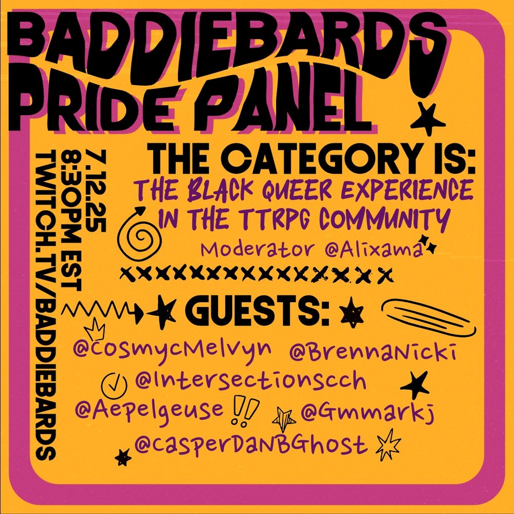 A panel announcement for BaddeBards' Pride event. The announcement style is classic zine: A bold color scheme of gold, purples, and black, and stamps of different shapes placed in various places. The announcement reads:
Baddiebards Pride Panel
The Category is:
The Black Queer Experience in the TTRPG Community.
Moderator: Alixama.
Guests: CosmycMelvyn, BrennaNicki, Intersectionscch, Aepelgeuse, Gmmarkj, and casperdanbhost.

July 12, 2025.
8:30 PM EST
Twitch.TV/Baddiebards