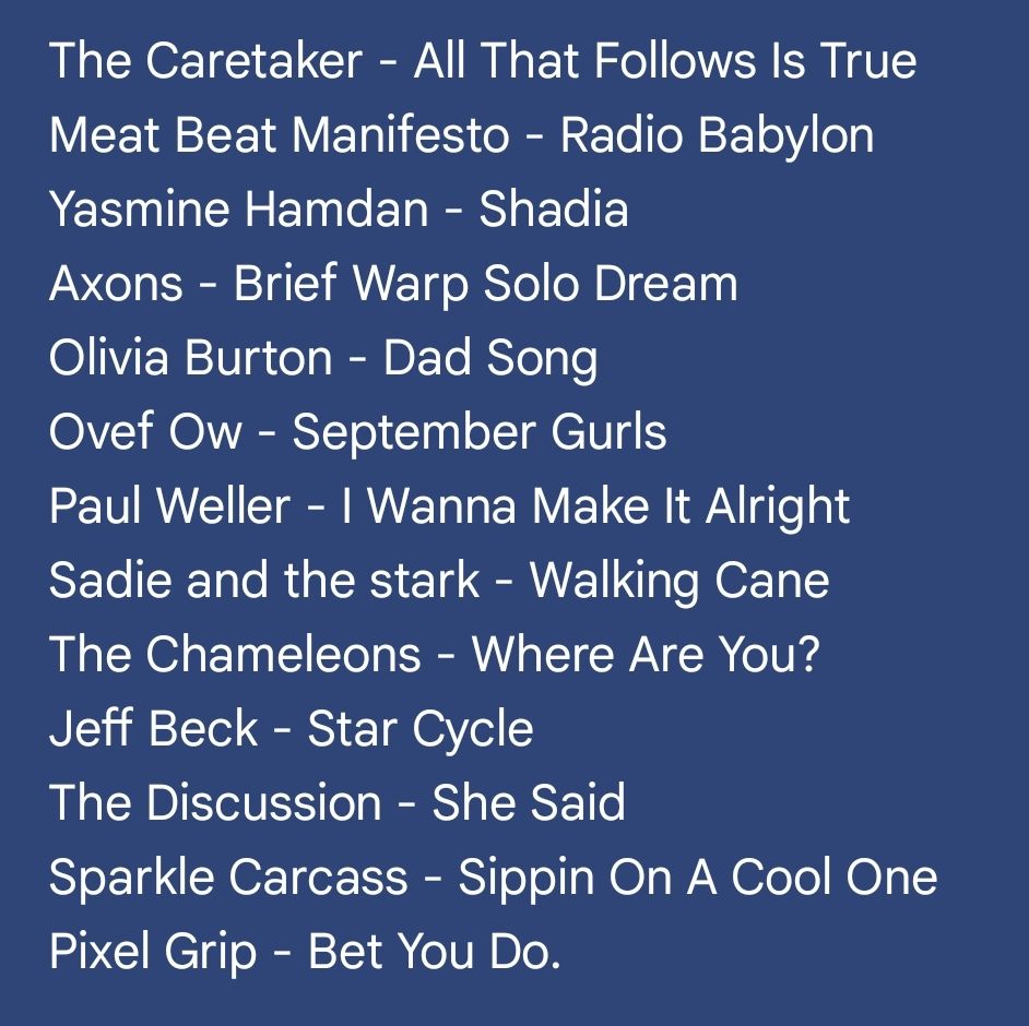 The Cure - A Strange Day
KISS - Shock Me
Junegrass - Home Movies
Fruit Bats - Two Thousand Four
Ride - Vapour Trail
DAIISTAR - Speed Jesus
Dee Dasher - Out Here
Cranes - Jewel
Tamaryn - Love Fade
Cate Le Bon - Body as a River
OK Cool - Splitting
Vinyl Palace - Girl of Your Dreams
Jens Lekman - Speak To Me in Music

The Caretaker - All That Follows Is True
Meat Beat Manifesto - Radio Babylon
Yasmine Hamdan - Shadia
Axons - Brief Warp Solo Dream
Olivia Burton - Dad Song
Ovef Ow - September Gurls
Paul Weller - I Wanna Make It Alright
Sadie and the stark - Walking Cane
The Chameleons - Where Are You?
Jeff Beck - Star Cycle
The Discussion - She Said
Sparkle Carcass - Sippin On A Cool One
Pixel Grip - Bet You Do.