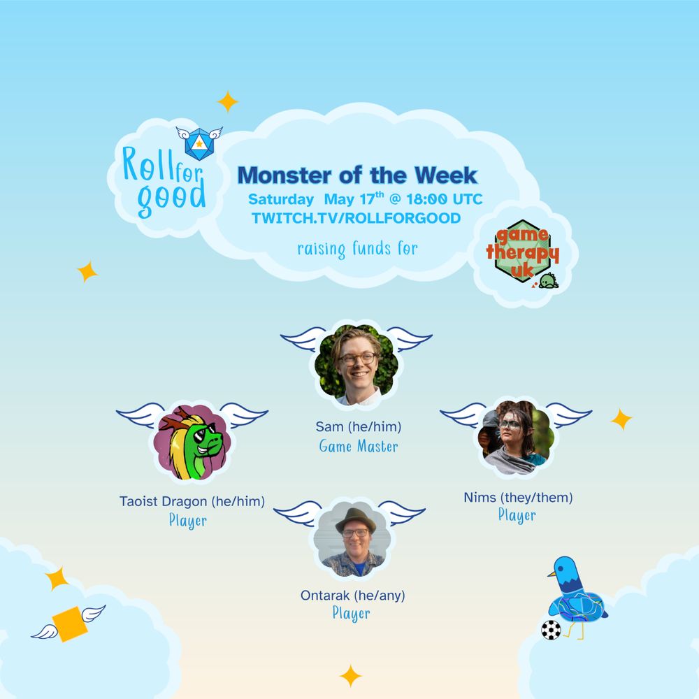 A blue to beige gradient background. Three clouds at the top read Roll for Good - Monster of the Week, Saturday May 17th @ 18:00 UTC Twitch.tv/rollforgood raising funds for - Game Therapy UK. Four clouds hover under it, each filled in with a headshot. At the top is GM Sam (he/him). To the left, bottom and right of Tom are the players. Taoist Dragon (he/him), Ontarak (he/any) and Nims (they/them). At the bottom right our bird mascot, Sir Birbington, stands wearing soccer shirt and kicking a ball.