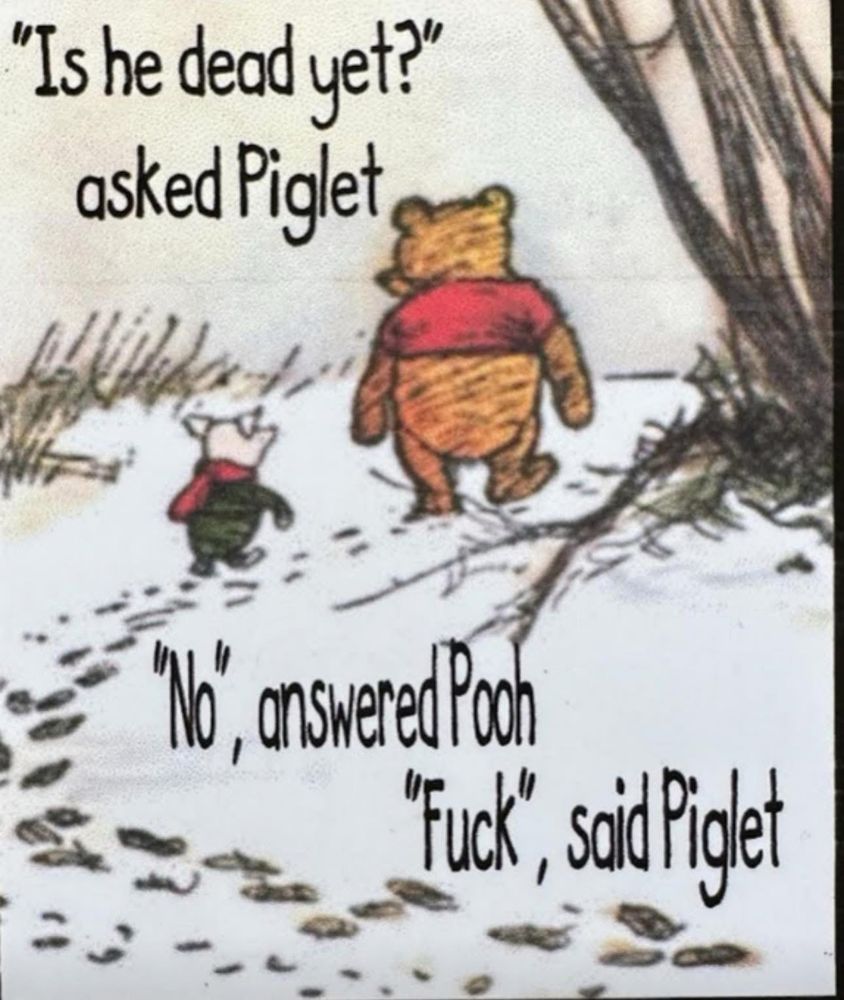 Pooh and Piglet walk in the woods and have a conversation. 

They have the following dialogue:
“Is he dead yet?” asked Piglet.  “No,” answered Pooh.  “Fuck,” said Piglet.