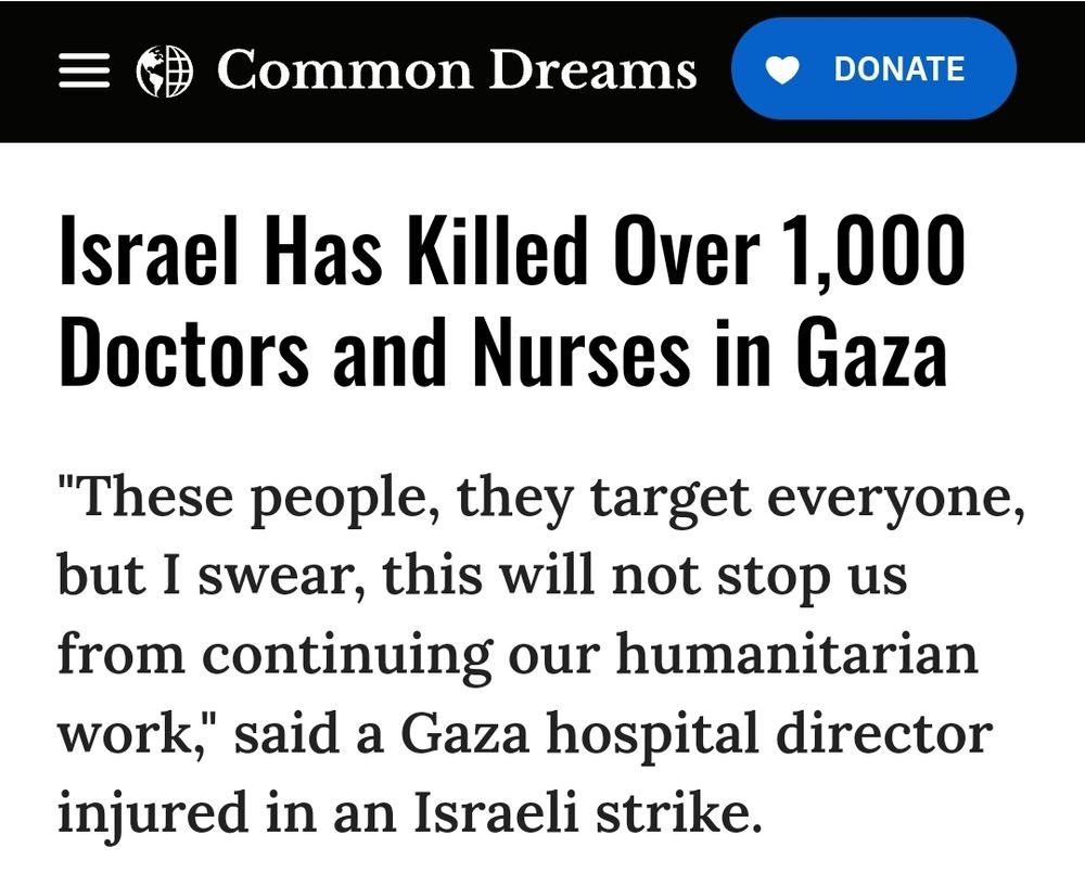 Headline on commondreams.org

Israel Has Killed Over 1,000 Doctors and Nurses in Gaza
"These people, they target everyone, but I swear, this will not stop us from continuing our humanitarian work," said a Gaza hospital director injured in an Israeli strike.