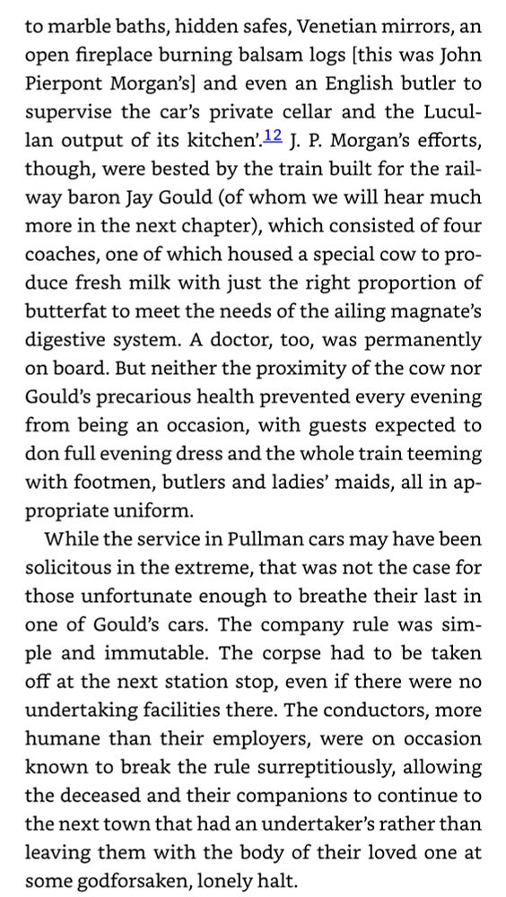 Screengrab from Christian Wolmar’s excellent history of US railways “The Great Railway Revolution”, on Nineteenth Century luxury railcars.
“…to marble baths, hidden safes, Venetian mirrors, an open fireplace burning balsam logs [this was John Pierpont Morgan's] and even an English butler to supervise the car's private cellar and the Lucullan output of its kitchen'. J. P. Morgan's efforts, though, were bested by the train built for the railway baron Jay Gould (of whom we will hear much more in the next chapter), which consisted of four coaches, one of which housed a special cow to produce fresh milk with just the right proportion of butterfat to meet the needs of the ailing magnate's digestive system. A doctor, too, was permanently on board. But neither the proximity of the cow nor Gould's precarious health prevented every evening from being an occasion, with guests expected to don full evening dress and the whole train teeming with footmen, butlers and ladies' maids, all in appropriate uniform.
While the service in Pullman cars may have been solicitous in the extreme, that was not the case for those unfortunate enough to breathe their last in one of Gould's cars. The company rule was simple and immutable. The corpse had to be taken off at the next station stop, even if there were no undertaking facilities there. The conductors, more humane than their employers, were on occasion known to break the rule surreptitiously, allowing the deceased and their companions to continue to the next town that had an undertaker's rather than leaving them with the body of their loved one at some godforsaken, lonely halt…”