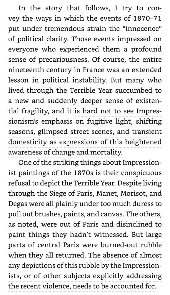 Screenshot of book text “In the story that follows, I try to convey the ways in which the events of 1870-71 put under tremendous strain the "innocence" of political clarity. Those events impressed on everyone who experienced them a profound sense of precariousness. Of course, the entire nineteenth century in France was an extended lesson in political instability. But many who lived through the Terrible Year succumbed to a new and suddenly deeper sense of existential fragility, and it is hard not to see Impressionism's emphasis on fugitive light, shifting seasons, glimpsed street scenes, and transient domesticity as expressions of this heightened awareness of change and mortality.
One of the striking things about Impressionist paintings of the 1870s is their conspicuous refusal to depict the Terrible Year. Despite living through the Siege of Paris, Manet, Morisot, and Degas were all plainly under too much duress to pull out brushes, paints, and canvas. The others, as noted, were out of Paris and disinclined to paint things they hadn't witnessed. But large parts of central Paris were burned-out rubble when they all returned. The absence of almost any depictions of this rubble by the Impressionists, or of other subjects explicitly addressing the recent violence, needs to be accounted for.”