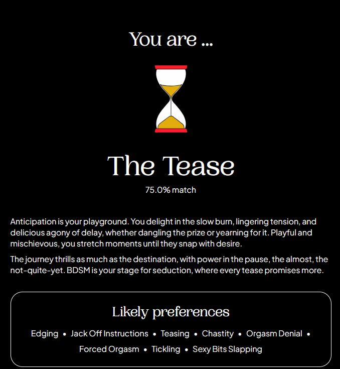 a screenshot of the "spankpls" bdsm test, showing the result of "The Tease" at a 75% match. the description of it reads
"Anticipation is your playground. You delight in the slow burn, lingering tension, and delicious agony o delay, whether dangling the prize or yearning for it. Playful and mischievous, you stretch moments until they snap with desire. The journey thrills as much as the destination, with power in the pause, the almost, the not-quite-yet. BDSM is your stage for seduction, where every tease promises more. Likely preferences: Edging, Jack off instructions, teasing, chastity, orgasm denial, forced orgasm, tickling, sexy bits slapping"