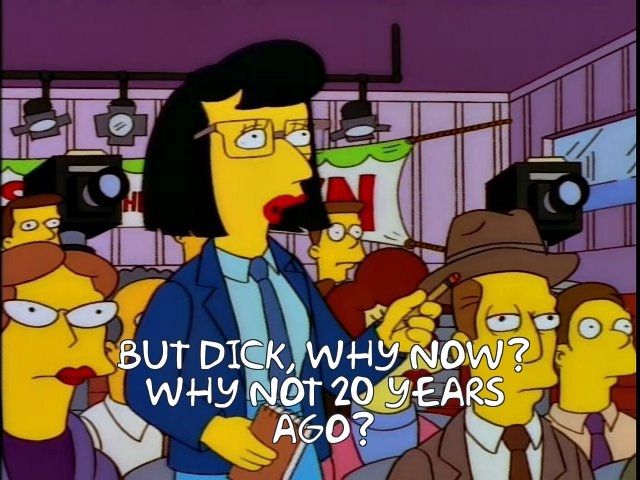 Simpsons reporter along the question "But Dick, why now? Why not 20 years ago?"
