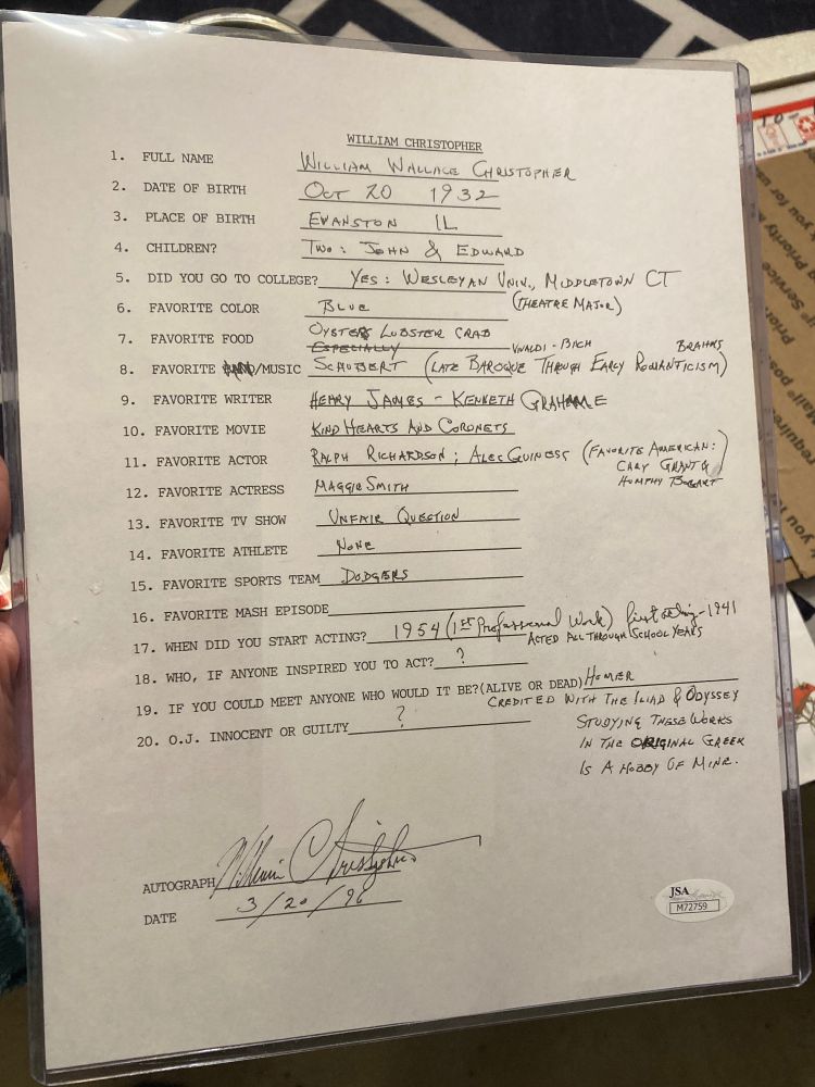 20-item questionnaire filled out and signed by William Christopher in 1996, with some biographical trivia and such highlights as "favorite band/music" on which this dork scribbled out "band" and wrote "especially Schubert" (late baroque through early romanticism) Vivaldi - Bach, Brahms, and when asked "if you could meet anyone who would it be" he said "Homer - credited with the Iliad and Odyssey - studying these works in the original Greek is a hobby of mine" 