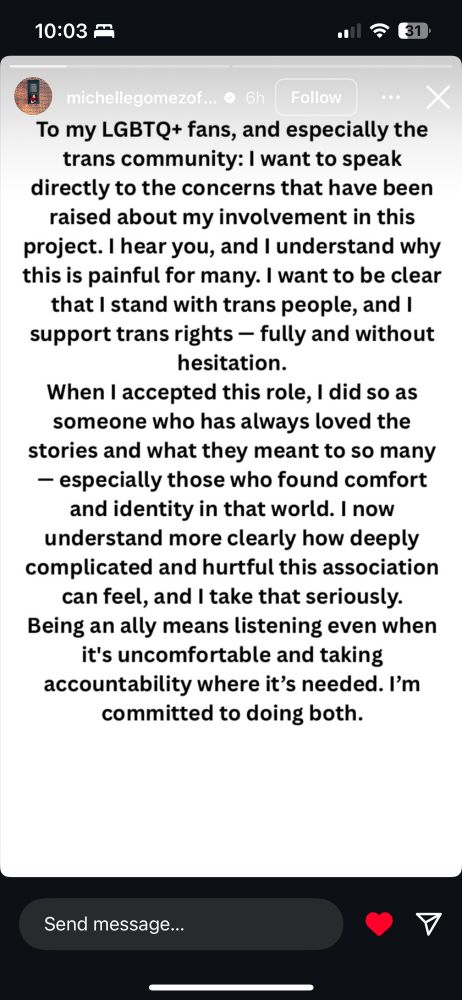 Michelle Gomez instagram story: To my LGBTQ+ fans, and especially the trans community: I want to speak directly to the concerns that have been raised about my involvement in this project. I hear you, and I understand why this is painful for many. I want to be clear that I stand with trans people, and I support trans rights - fully and without hesitation.
When I accepted this role, I did so as someone who has always loved the stories and what they meant to so many
- especially those who found comfort and identity in that world. I now understand more clearly how deeply complicated and hurtful this association can feel, and I take that seriously.
Being an ally means listening even when it's uncomfortable and taking accountability where it's needed. I'm committed to doing both.