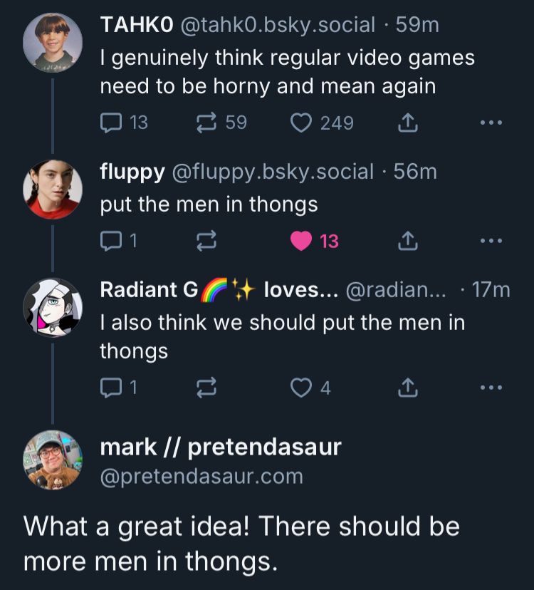 TAHKO @tahk0.bsky.social • 59m
I genuinely think regular video games need to be horny and mean again
 
fluppy @fluppy.bsky.social • 56m
put the men in thongs
 
Radiant G + loves... @radian... • 17m
I also think we should put the men in thongs

mark // pretendasaur @pretendasaur.com
What a great idea! There should be more men in thongs.