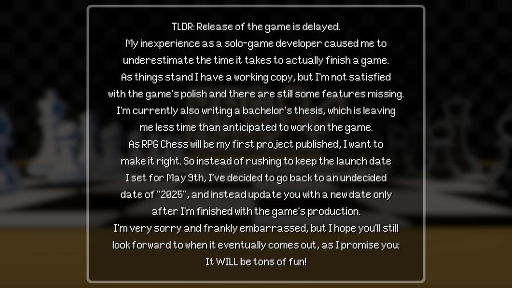 TLDR: Release of the game is delayed.
My inexperience as a solo-game developer caused me to
underestimate the time it takes to actually finish a game.
As things stand I have a working copy, but I'm not satisfied
with the game's polish and there are still some features missing.
I'm currently also writing a bachelor's thesis, which is leaving
me less time than anticipated to work on the game.
As RPG Chess will be my first project published, I want to
make it right. So instead of rushing to keep the launch date
I set for May 9th, I've decided to go back to an undecided
date of "2025", and instead update you with a new date only
after I'm finished with the game's production.
I'm very sorry and frankly embarrassed, but I hope you'll still
look forward to when it eventually comes out, as I promise you:
It WILL be tons of fun!