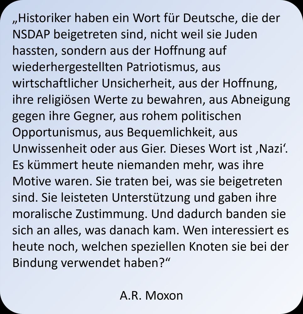 Dieses Bild enthält folgenden Text: "Historiker haben ein Wort für Deutsche, die der NSDAP beigetreten sind, nicht weil sie Juden hassten, sondern aus der Hoffnung auf wiederhergestellten Patriotismus, aus wirtschaftlicher Unsicherheit, aus der Hoffnung, ihre religiösen Werte zu bewahren, aus Abneigung gegen ihre Gegner, aus rohem politischen Opportunismus, aus Bequemlichkeit, aus Unwissenheit oder aus Gier. Dieses Wort ist ‚Nazi‘. Es kümmert heute niemanden mehr, was ihre Motive waren. Sie traten bei, was sie beigetreten sind. Sie leisteten Unterstützung und gaben ihre moralische Zustimmung. Und dadurch banden sie sich an alles, was danach kam. Wen interessiert es heute noch, welchen speziellen Knoten sie bei der Bindung verwendet haben?“

A.R. Moxon